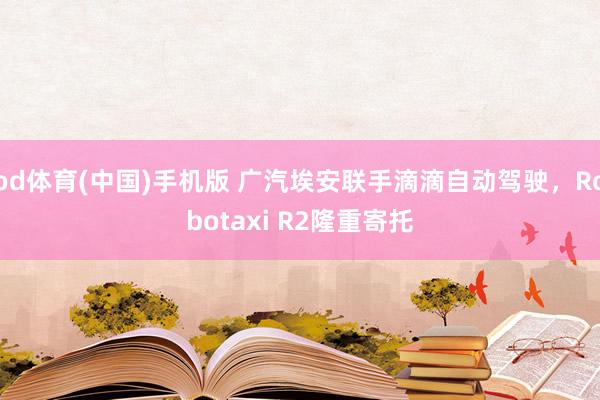 od体育(中国)手机版 广汽埃安联手滴滴自动驾驶，Robotaxi R2隆重寄托