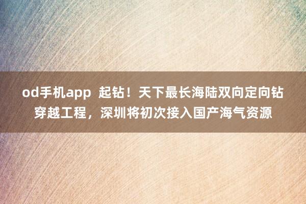 od手机app  起钻！天下最长海陆双向定向钻穿越工程，深圳将初次接入国产海气资源