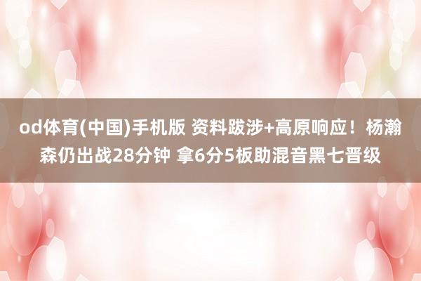 od体育(中国)手机版 资料跋涉+高原响应！杨瀚森仍出战28分钟 拿6分5板助混音黑七晋级