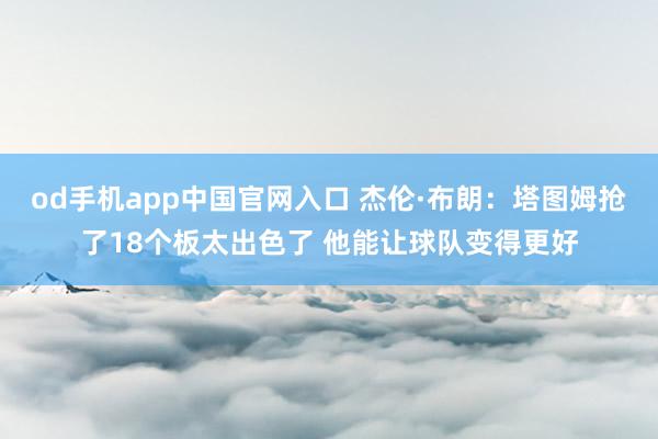 od手机app中国官网入口 杰伦·布朗：塔图姆抢了18个板太出色了 他能让球队变得更好