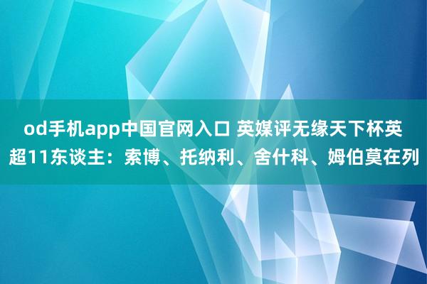 od手机app中国官网入口 英媒评无缘天下杯英超11东谈主：索博、托纳利、舍什科、姆伯莫在列