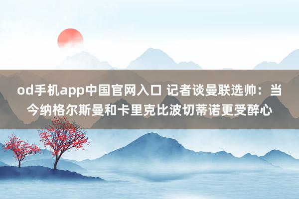 od手机app中国官网入口 记者谈曼联选帅：当今纳格尔斯曼和卡里克比波切蒂诺更受醉心