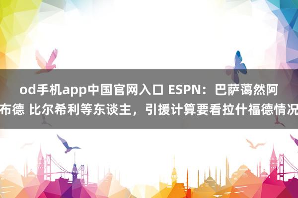 od手机app中国官网入口 ESPN：巴萨蔼然阿布德 比尔希利等东谈主，引援计算要看拉什福德情况
