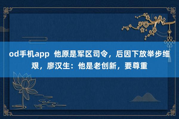 od手机app  他原是军区司令，后因下放举步维艰，廖汉生：他是老创新，要尊重