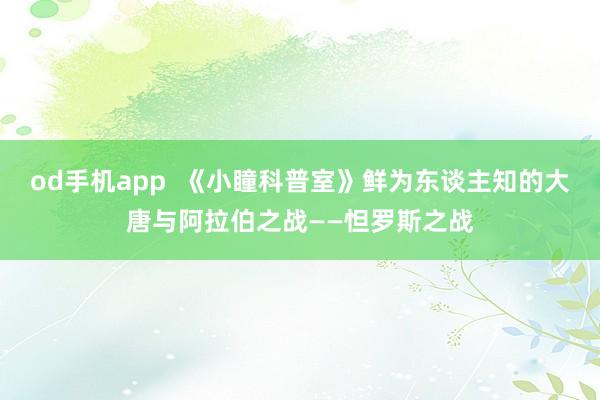 od手机app  《小瞳科普室》鲜为东谈主知的大唐与阿拉伯之战——怛罗斯之战