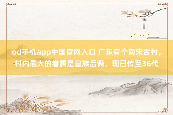 od手机app中国官网入口 广东有个南宋古村，村内最大的眷属是皇族后裔，现已传至36代