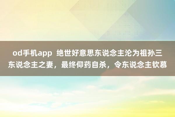 od手机app  绝世好意思东说念主沦为祖孙三东说念主之妻，最终仰药自杀，令东说念主钦慕