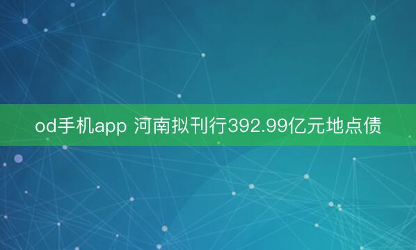 od手机app 河南拟刊行392.99亿元地点债