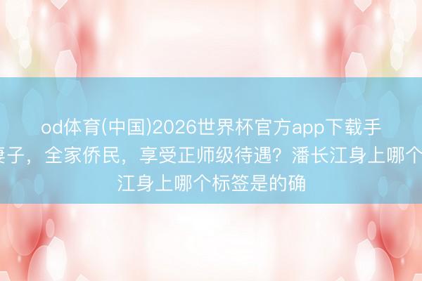 od体育(中国)2026世界杯官方app下载手机版 四个妻子，全家侨民，享受正师级待遇？潘长江身上哪个标签是的确