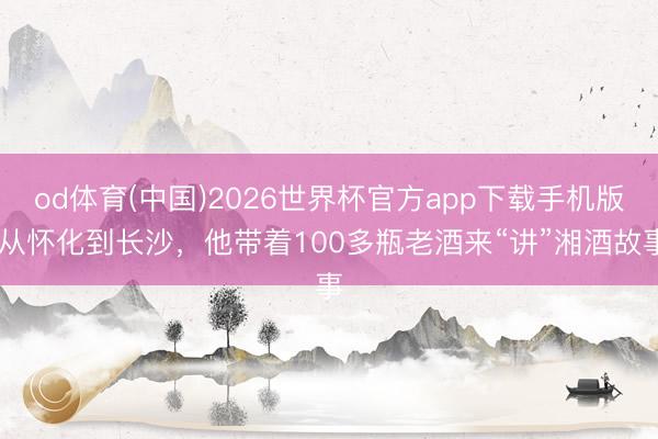 od体育(中国)2026世界杯官方app下载手机版 从怀化到长沙，他带着100多瓶老酒来“讲”湘酒故事