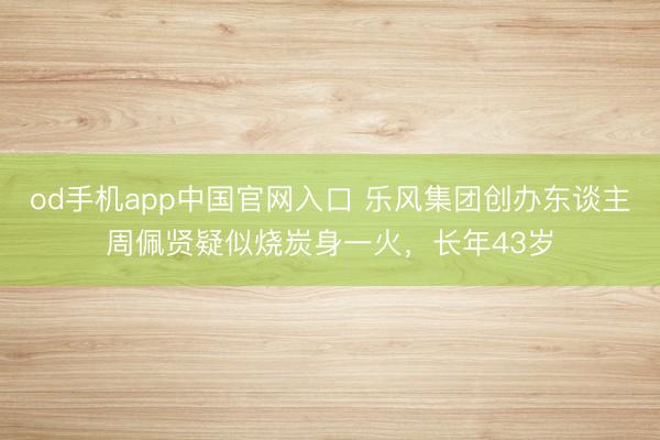 od手机app中国官网入口 乐风集团创办东谈主周佩贤疑似烧炭身一火，长年43岁
