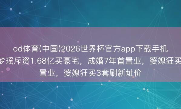 od体育(中国)2026世界杯官方app下载手机版 曝四太奚梦瑶斥资1.68亿买豪宅，成婚7年首置业，婆媳狂买3套刷新址价