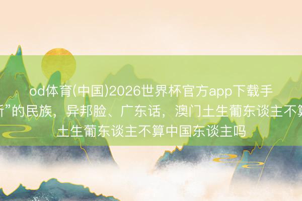 od体育(中国)2026世界杯官方app下载手机版 “居无定所”的民族，异邦脸、广东话，澳门土生葡东谈主不算中国东谈主吗