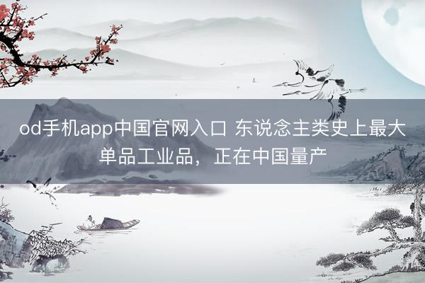 od手机app中国官网入口 东说念主类史上最大单品工业品，正在中国量产