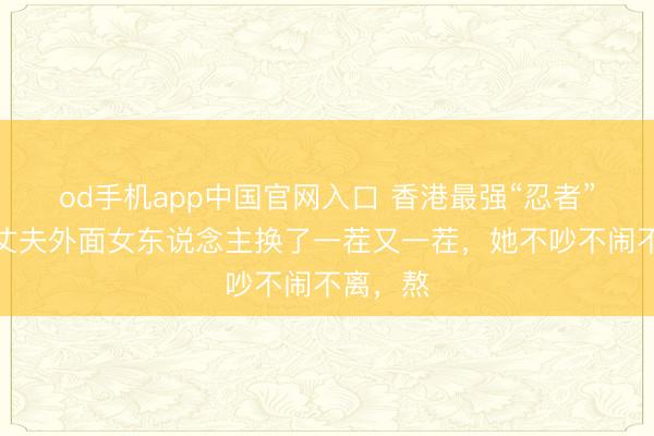 od手机app中国官网入口 香港最强“忍者”原配：丈夫外面女东说念主换了一茬又一茬，她不吵不闹不离，熬