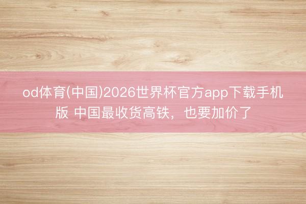 od体育(中国)2026世界杯官方app下载手机版 中国最收货高铁，也要加价了