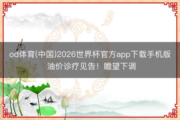 od体育(中国)2026世界杯官方app下载手机版 油价诊疗见告！瞻望下调
