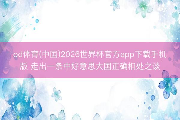 od体育(中国)2026世界杯官方app下载手机版 走出一条中好意思大国正确相处之谈