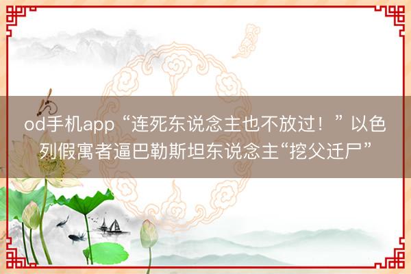 od手机app “连死东说念主也不放过！” 以色列假寓者逼巴勒斯坦东说念主“挖父迁尸”