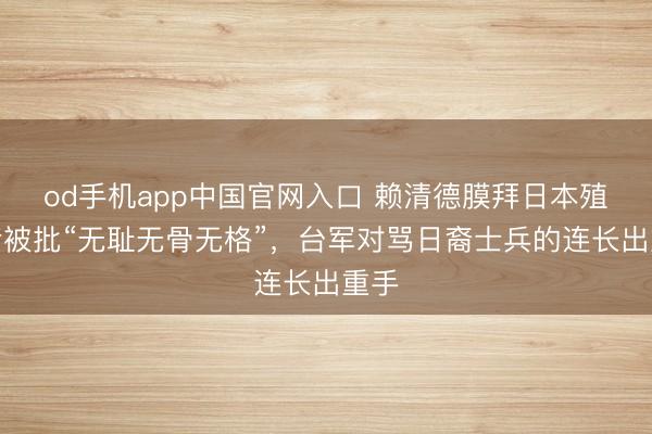 od手机app中国官网入口 赖清德膜拜日本殖民者被批“无耻无骨无格”，台军对骂日裔士兵的连长出重手