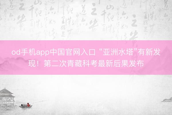 od手机app中国官网入口 “亚洲水塔”有新发现!第二次青藏科考最新后果发布