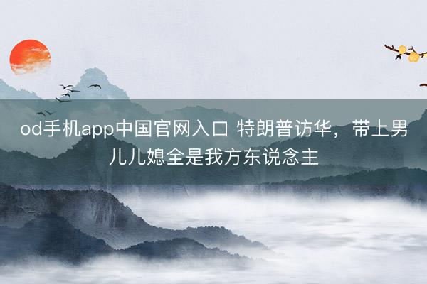 od手机app中国官网入口 特朗普访华,带上男儿儿媳全是我方东说念主