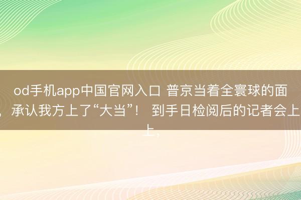 od手机app中国官网入口 普京当着全寰球的面，承认我方上了“大当”！ 到手日检阅后的记者会上，