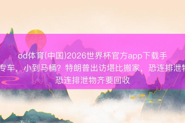 od体育(中国)2026世界杯官方app下载手机版 大到专车,小到马桶?特朗普出访堪比搬家,恐连排泄物齐要回收