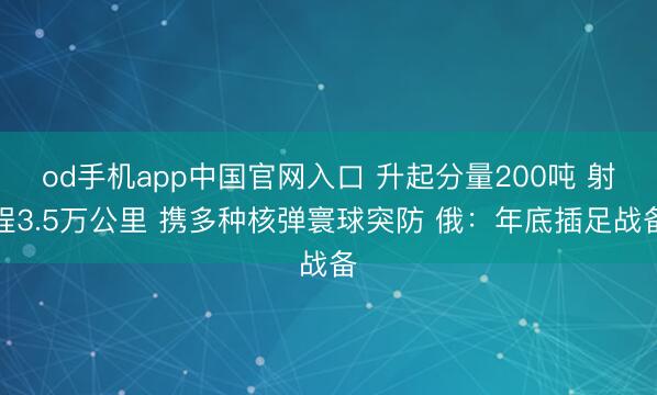 od手机app中国官网入口 升起分量200吨 射程3.5万公里 携多种核弹寰球突防 俄：年底插足战备