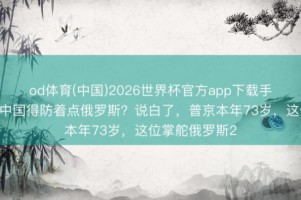 od体育(中国)2026世界杯官方app下载手机版 为什么说中国得防着点俄罗斯？说白了，普京本年73岁，这位掌舵俄罗斯2