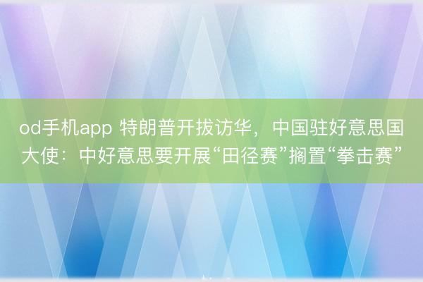 od手机app 特朗普开拔访华，中国驻好意思国大使：中好意思要开展“田径赛”搁置“拳击赛”