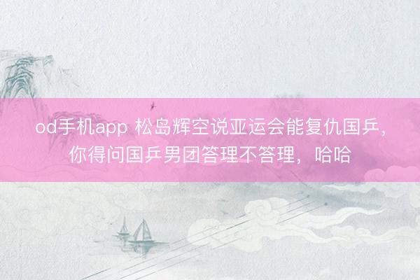 od手机app 松岛辉空说亚运会能复仇国乒，你得问国乒男团答理不答理，哈哈