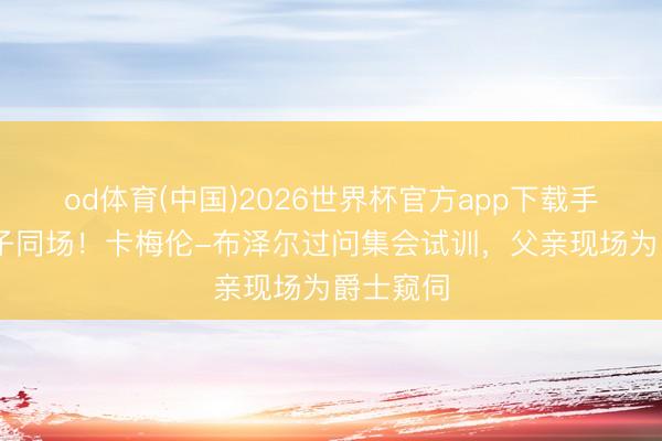 od体育(中国)2026世界杯官方app下载手机版 父子同场！卡梅伦-布泽尔过问集会试训，父亲现场为爵士窥伺