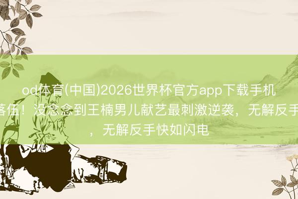od体育(中国)2026世界杯官方app下载手机版 8-10落伍！没念念到王楠男儿献艺最刺激逆袭，无解反手快如闪电