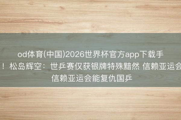od体育(中国)2026世界杯官方app下载手机版 吹上了！松岛辉空：世乒赛仅获银牌特殊黯然 信赖亚运会能复仇国乒