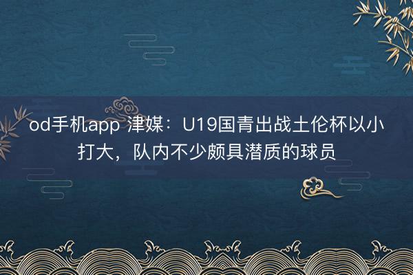 od手机app 津媒：U19国青出战土伦杯以小打大，队内不少颇具潜质的球员