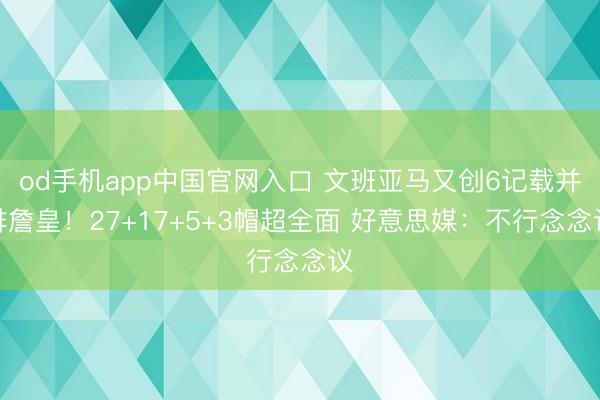 od手机app中国官网入口 文班亚马又创6记载并排詹皇！27+17+5+3帽超全面 好意思媒：不行念念议