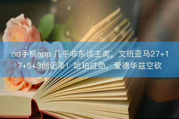 od手机app 几乎非东谈主类，文班亚马27+17+5+3创记录！哈珀过劲，爱德华兹空砍