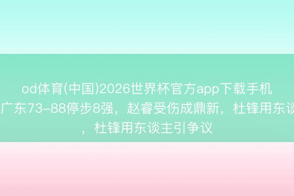 od体育(中国)2026世界杯官方app下载手机版 突发！广东73-88停步8强，赵睿受伤成鼎新，杜锋用东谈主引争议