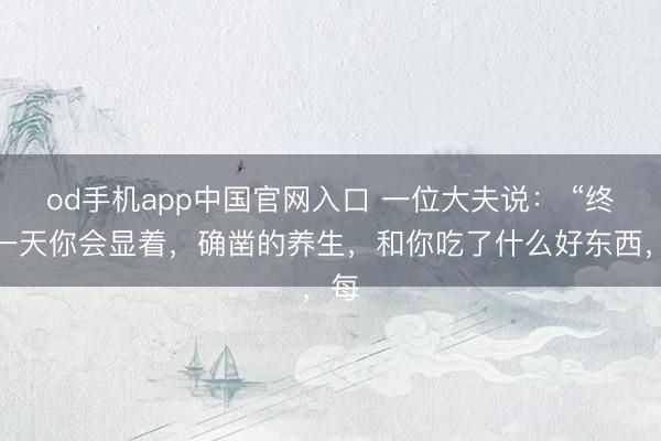 od手机app中国官网入口 一位大夫说： “终有一天你会显着，确凿的养生，和你吃了什么好东西，每