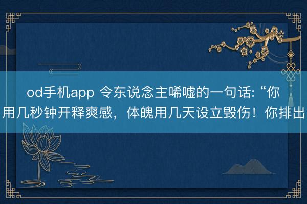 od手机app 令东说念主唏嘘的一句话: “你用几秒钟开释爽感，体魄用几天设立毁伤！你排出