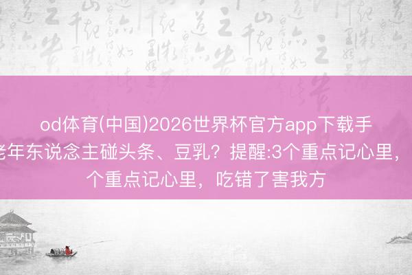 od体育(中国)2026世界杯官方app下载手机版 不提议老年东说念主碰头条、豆乳？提醒:3个重点记心里，吃错了害我方