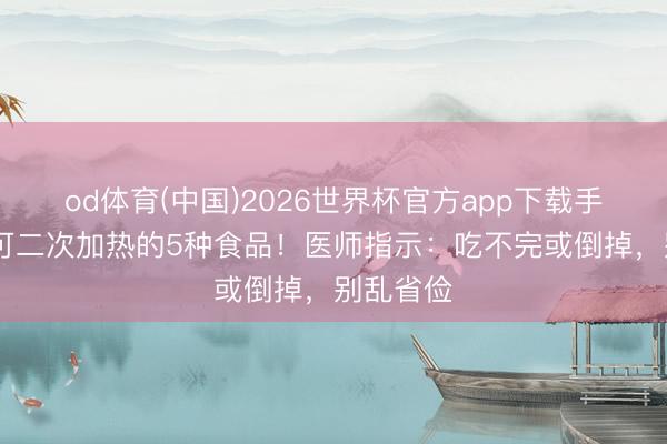 od体育(中国)2026世界杯官方app下载手机版 不可二次加热的5种食品！医师指示：吃不完或倒掉，别乱省俭