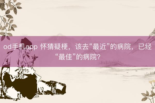 od手机app 怀猜疑梗，该去“最近”的病院，已经“最佳”的病院？