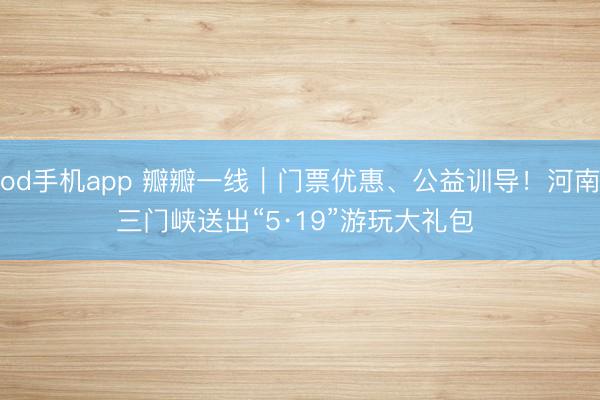 od手机app 瓣瓣一线｜门票优惠、公益训导！河南三门峡送出“5·19”游玩大礼包 ‌