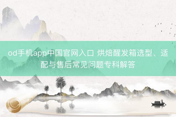 od手机app中国官网入口 烘焙醒发箱选型、适配与售后常见问题专科解答