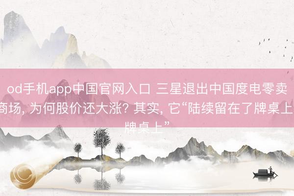 od手机app中国官网入口 三星退出中国度电零卖商场， 为何股价还大涨? 其实， 它“陆续留在了牌桌上”