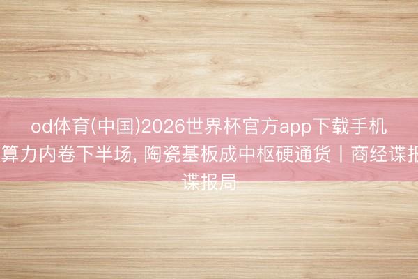 od体育(中国)2026世界杯官方app下载手机版 算力内卷下半场， 陶瓷基板成中枢硬通货丨商经谍报局