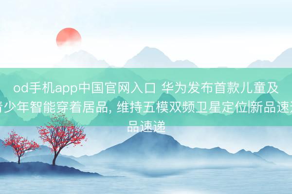 od手机app中国官网入口 华为发布首款儿童及青少年智能穿着居品， 维持五模双频卫星定位|新品速递