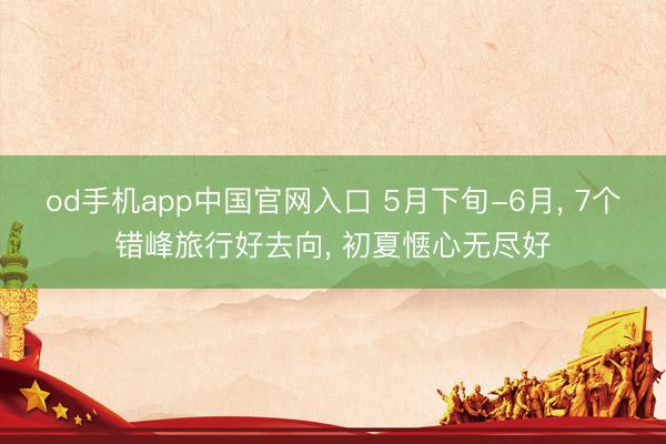 od手机app中国官网入口 5月下旬-6月， 7个错峰旅行好去向， 初夏惬心无尽好